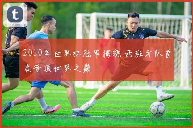 2010年世界杯冠军揭晓 西班牙队首度登顶世界之巅