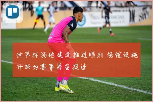 世界杯场地建设推进顺利 场馆设施升级为赛事筹备提速