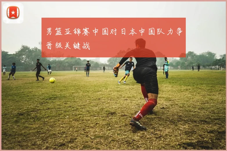 男篮亚锦赛中国对日本中国队力争晋级关键战