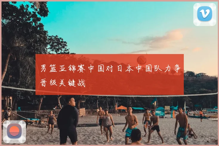 男篮亚锦赛中国对日本中国队力争晋级关键战