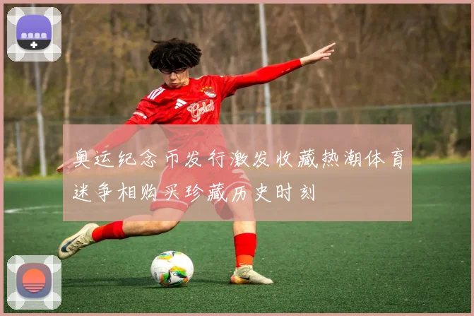 奥运纪念币发行激发收藏热潮体育迷争相购买珍藏历史时刻