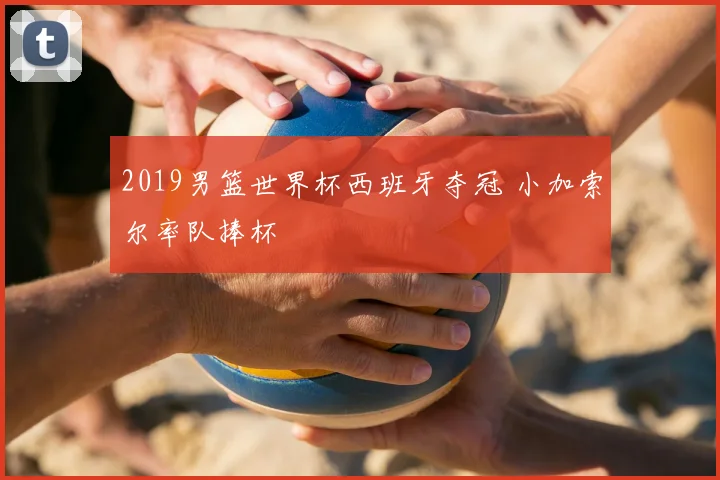 2019男篮世界杯西班牙夺冠 小加索尔率队捧杯