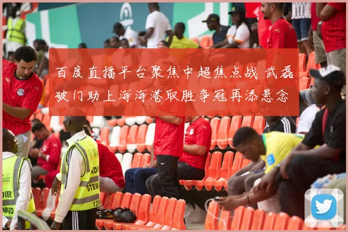 百度直播平台聚焦中超焦点战 武磊破门助上海海港取胜争冠再添悬念