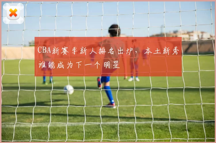 CBA新赛季新人排名出炉，本土新秀谁能成为下一个明星