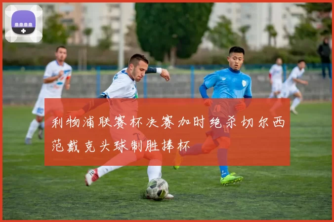 利物浦联赛杯决赛加时绝杀切尔西范戴克头球制胜捧杯