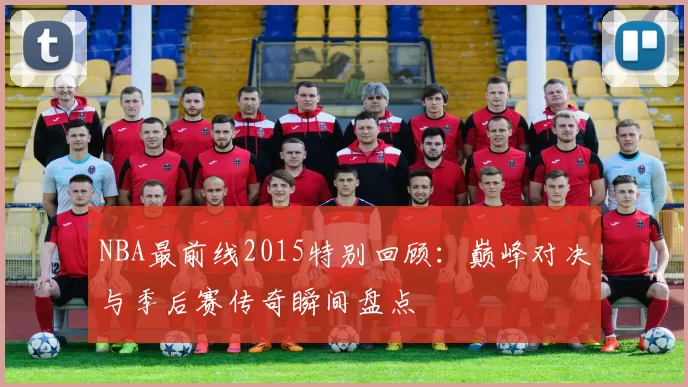 NBA最前线2015特别回顾：巅峰对决与季后赛传奇瞬间盘点