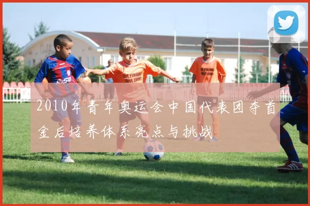 2010年青年奥运会中国代表团夺首金后培养体系亮点与挑战