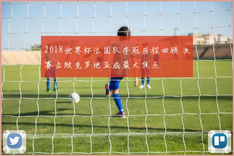 2018世界杯法国队夺冠历程回顾 决赛击败克罗地亚成最大焦点