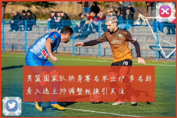 男篮国家队热身赛名单出炉 多名新秀入选主帅调整轮换引关注