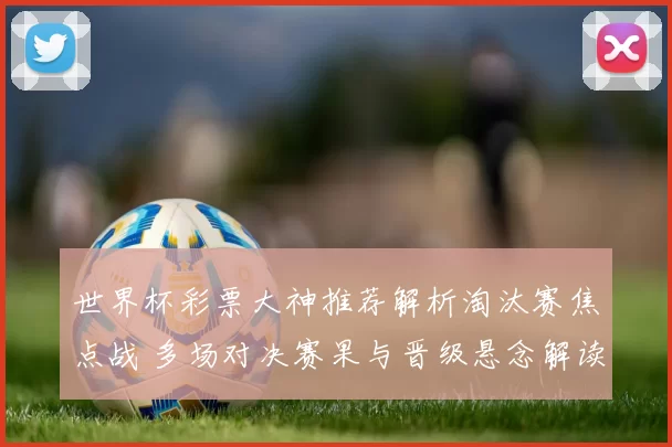 世界杯彩票大神推荐解析淘汰赛焦点战 多场对决赛果与晋级悬念解读