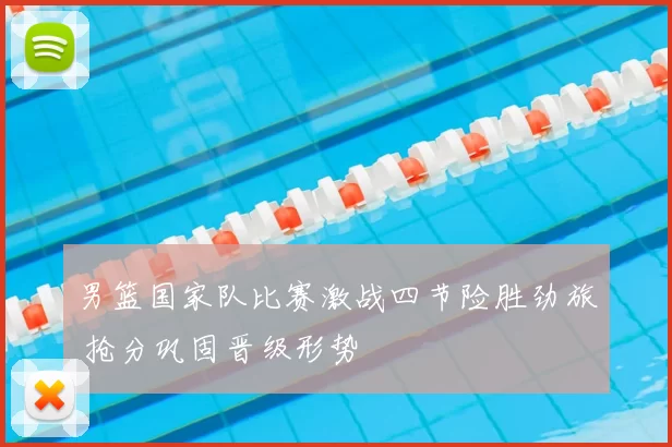 男篮国家队比赛激战四节险胜劲旅 抢分巩固晋级形势