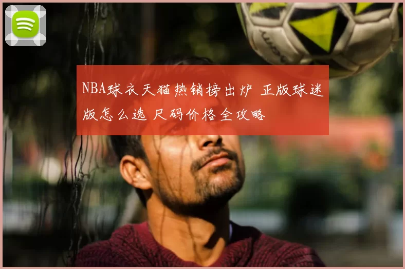 NBA球衣天猫热销榜出炉 正版球迷版怎么选 尺码价格全攻略