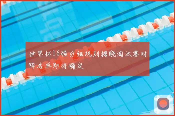 世界杯16强分组规则揭晓淘汰赛对阵名单即将确定