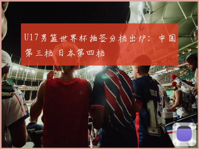 U17男篮世界杯抽签分档出炉：中国第三档 日本第四档