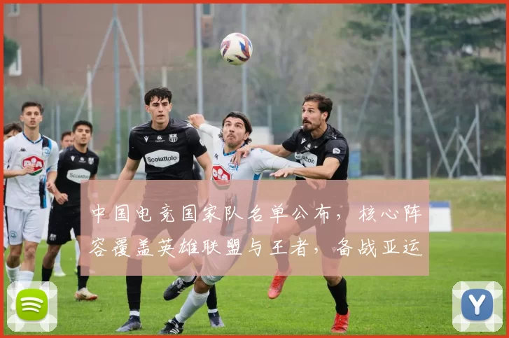 中国电竞国家队名单公布,核心阵容覆盖英雄联盟与王者,备战亚运看点