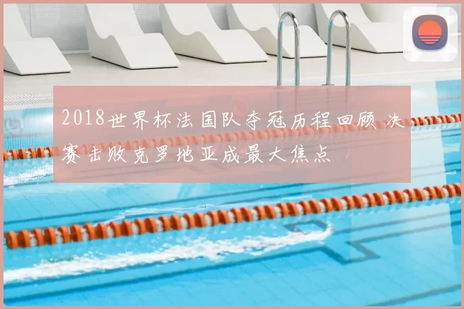 2018世界杯法国队夺冠历程回顾 决赛击败克罗地亚成最大焦点