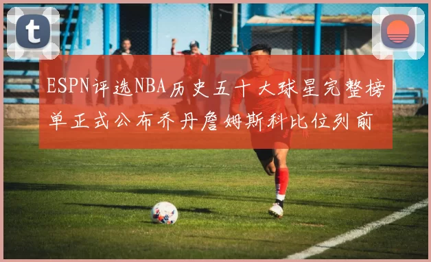 ESPN评选NBA历史五十大球星完整榜单正式公布乔丹詹姆斯科比位列前三