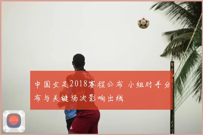 中国女足2018赛程公布 小组对手分布与关键场次影响出线