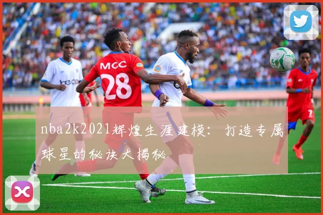nba2k2021辉煌生涯建模：打造专属球星的秘诀大揭秘