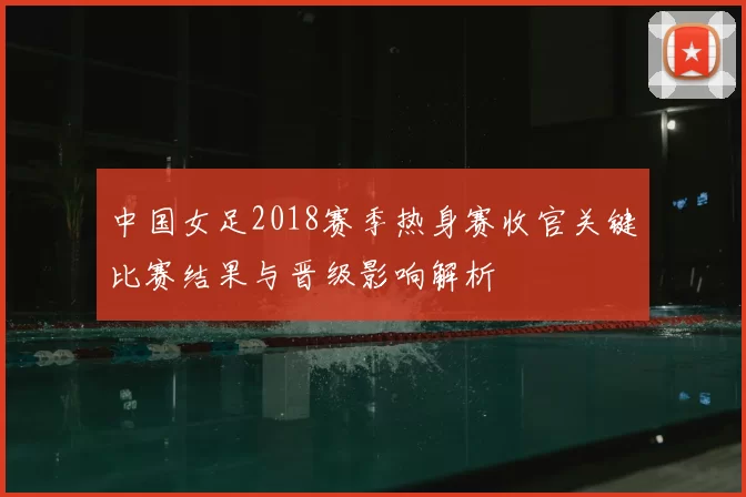 中国女足2018赛季热身赛收官关键比赛结果与晋级影响解析