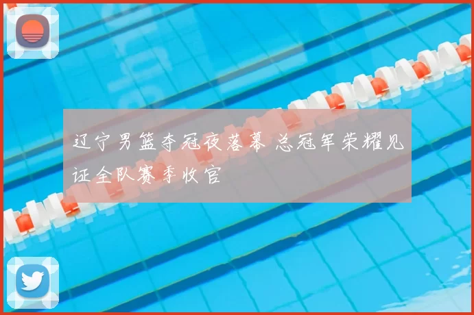辽宁男篮夺冠夜落幕 总冠军荣耀见证全队赛季收官
