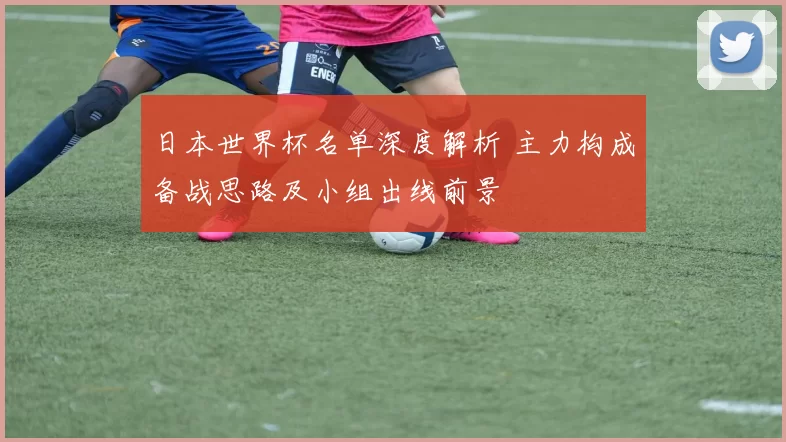 日本世界杯名单深度解析 主力构成备战思路及小组出线前景