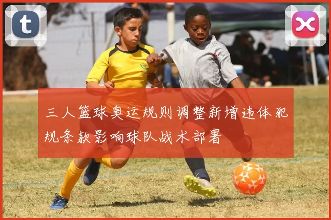 三人篮球奥运规则调整新增违体犯规条款影响球队战术部署