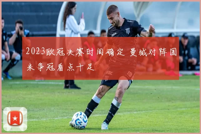 2023欧冠决赛时间确定 曼城对阵国米争冠看点十足