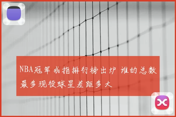 NBA冠军戒指排行榜出炉 谁的总数最多现役球星差距多大