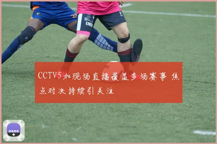 CCTV5加现场直播覆盖多场赛事 焦点对决持续引关注