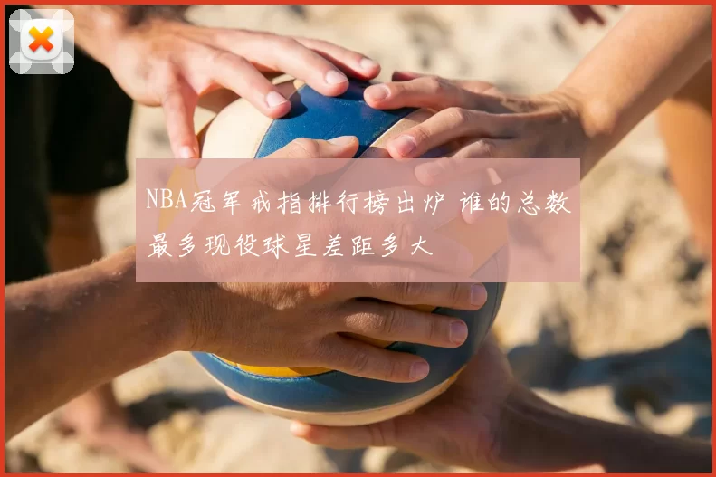 NBA冠军戒指排行榜出炉 谁的总数最多现役球星差距多大