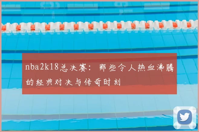 nba2k18总决赛：那些令人热血沸腾的经典对决与传奇时刻