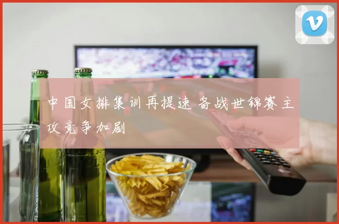 中国女排集训再提速 备战世锦赛主攻竞争加剧