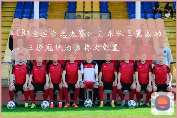 CBA全运会总决赛：广东队卫冕成功，三连冠统治力再次彰显