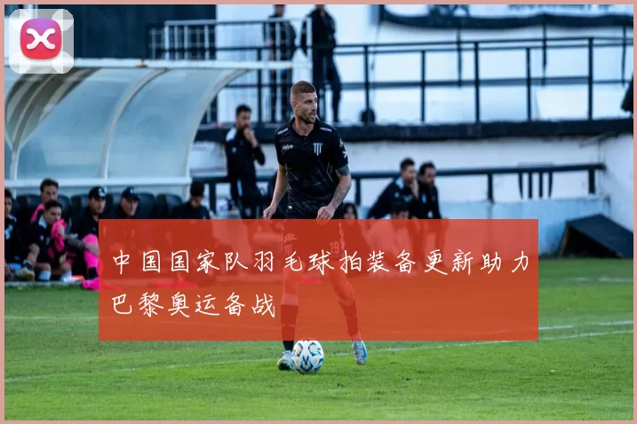 中国国家队羽毛球拍装备更新助力巴黎奥运备战