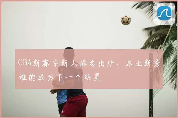 CBA新赛季新人排名出炉，本土新秀谁能成为下一个明星