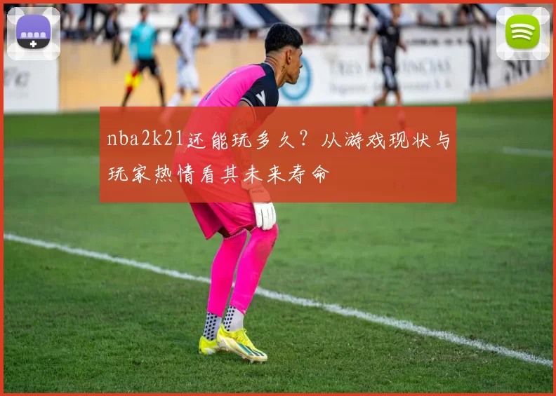 nba2k21还能玩多久？从游戏现状与玩家热情看其未来寿命