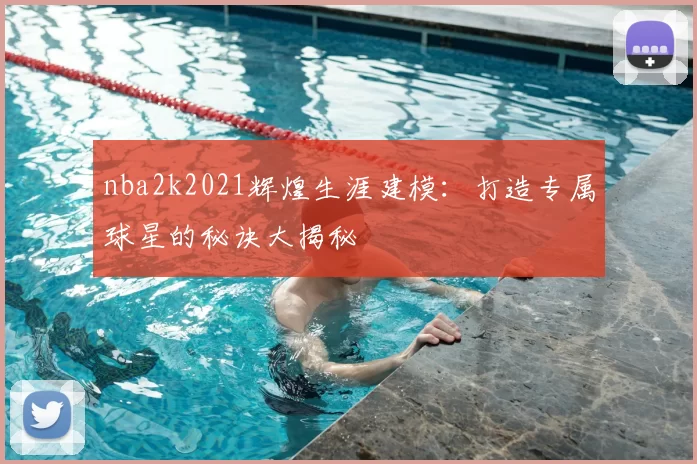 nba2k2021辉煌生涯建模：打造专属球星的秘诀大揭秘