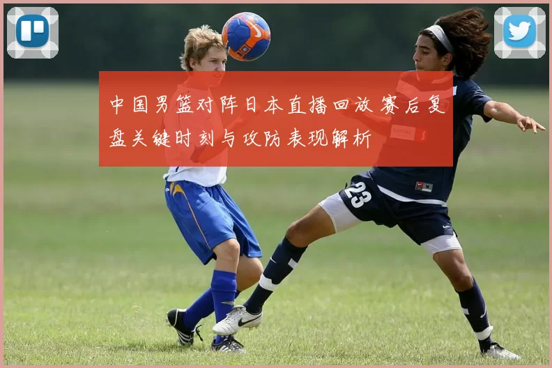 中国男篮对阵日本直播回放 赛后复盘关键时刻与攻防表现解析