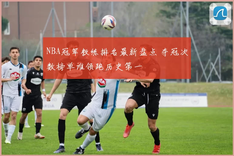 NBA冠军教练排名最新盘点 夺冠次数榜单谁领跑历史第一