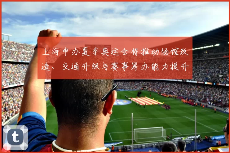 上海申办夏季奥运会将推动场馆改造、交通升级与赛事筹办能力提升