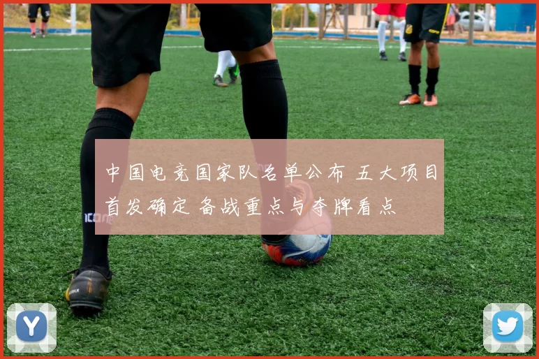 中国电竞国家队名单公布 五大项目首发确定 备战重点与夺牌看点