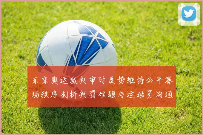 东京奥运裁判审时度势维持公平赛场秩序剖析判罚难题与运动员沟通