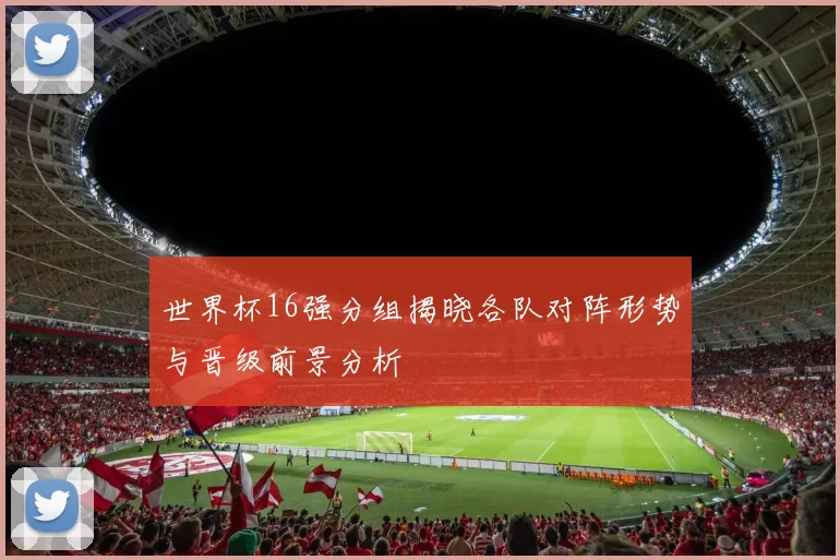 世界杯16强分组揭晓各队对阵形势与晋级前景分析