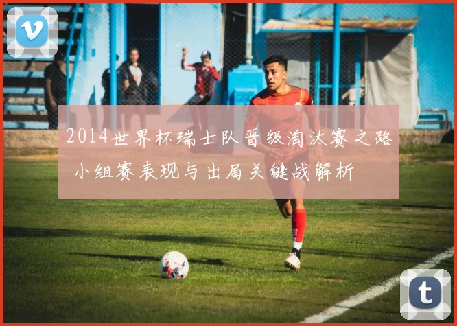 2014世界杯瑞士队晋级淘汰赛之路 小组赛表现与出局关键战解析