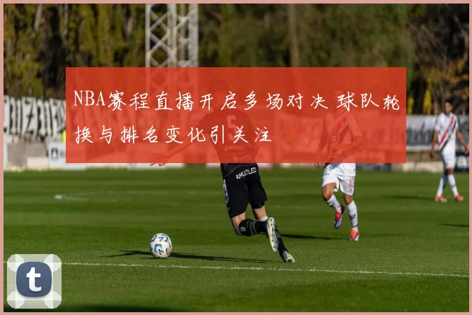 NBA赛程直播开启多场对决 球队轮换与排名变化引关注