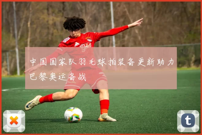 中国国家队羽毛球拍装备更新助力巴黎奥运备战
