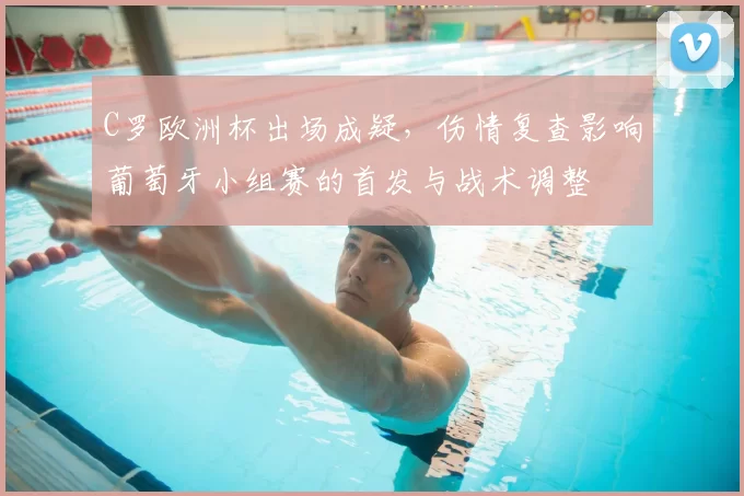 C罗欧洲杯出场成疑,伤情复查影响葡萄牙小组赛的首发与战术调整