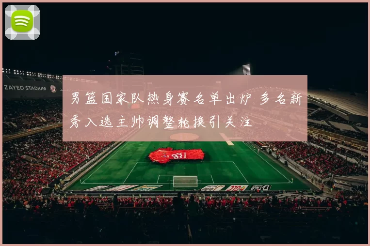 男篮国家队热身赛名单出炉 多名新秀入选主帅调整轮换引关注