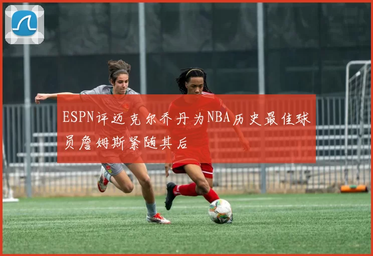 ESPN评迈克尔乔丹为NBA历史最佳球员詹姆斯紧随其后